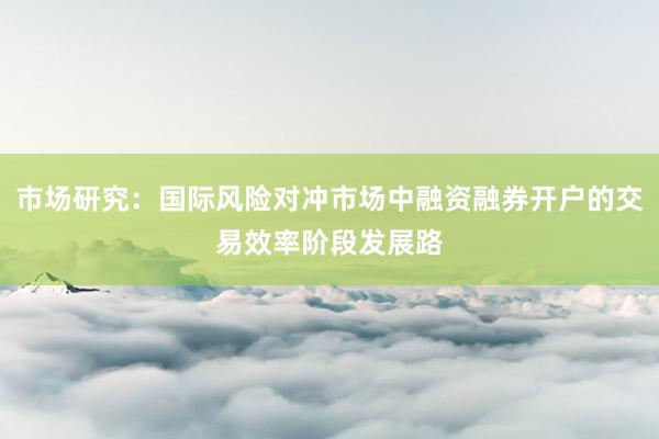 市场研究：国际风险对冲市场中融资融券开户的交易效率阶段发展路