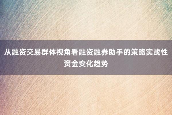 从融资交易群体视角看融资融券助手的策略实战性资金变化趋势