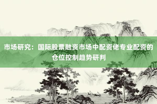 市场研究：国际股票融资市场中配资佬专业配资的仓位控制趋势研判