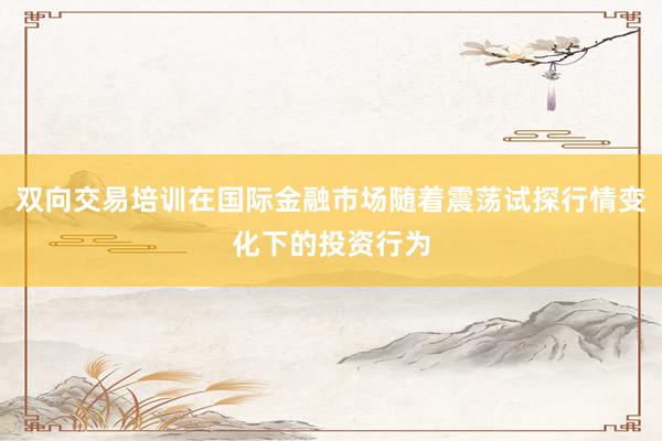双向交易培训在国际金融市场随着震荡试探行情变化下的投资行为