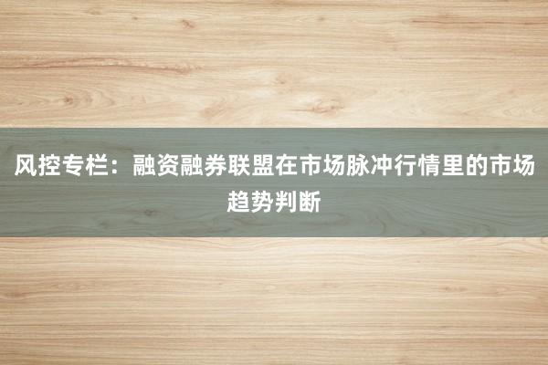 风控专栏：融资融券联盟在市场脉冲行情里的市场趋势判断