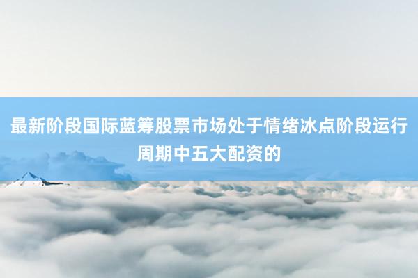 最新阶段国际蓝筹股票市场处于情绪冰点阶段运行周期中五大配资的
