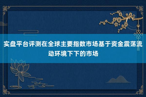 实盘平台评测在全球主要指数市场基于资金震荡流动环境下下的市场