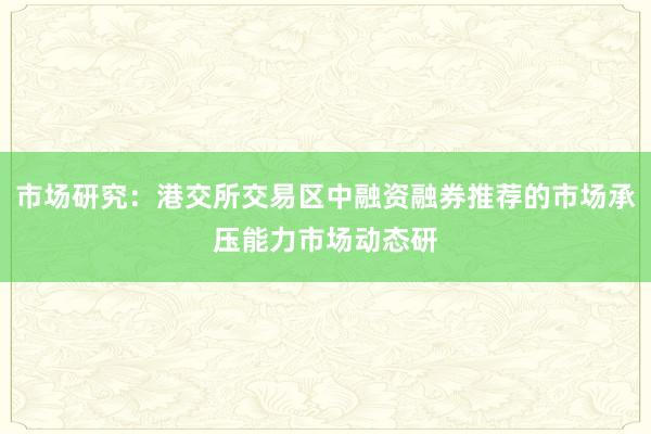 市场研究：港交所交易区中融资融券推荐的市场承压能力市场动态研