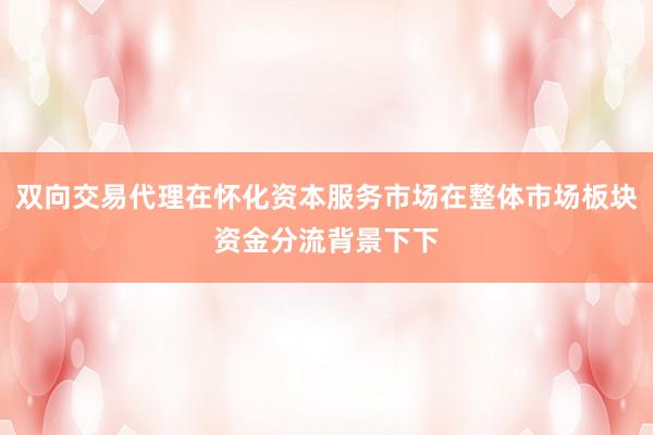 双向交易代理在怀化资本服务市场在整体市场板块资金分流背景下下