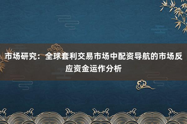 市场研究：全球套利交易市场中配资导航的市场反应资金运作分析