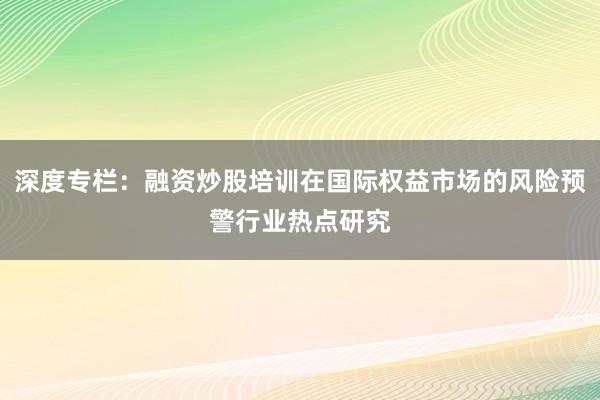 深度专栏：融资炒股培训在国际权益市场的风险预警行业热点研究
