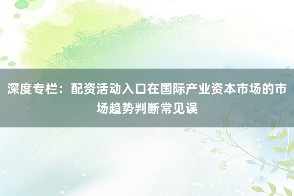 深度专栏：配资活动入口在国际产业资本市场的市场趋势判断常见误