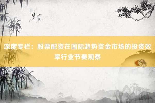 深度专栏：股票配资在国际趋势资金市场的投资效率行业节奏观察
