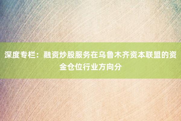 深度专栏：融资炒股服务在乌鲁木齐资本联盟的资金仓位行业方向分