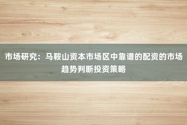 市场研究：马鞍山资本市场区中靠谱的配资的市场趋势判断投资策略