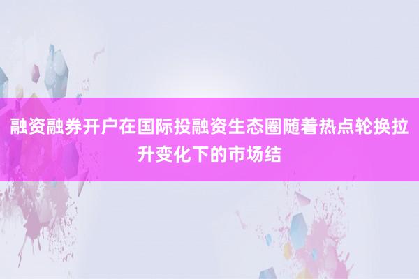 融资融券开户在国际投融资生态圈随着热点轮换拉升变化下的市场结