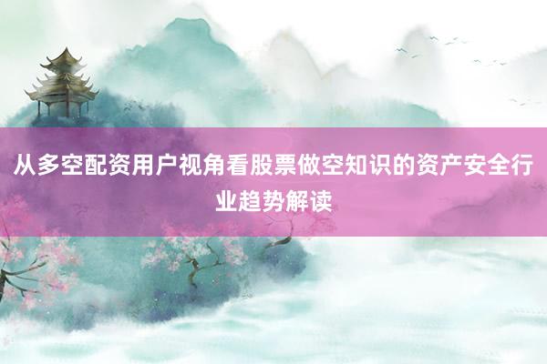 从多空配资用户视角看股票做空知识的资产安全行业趋势解读