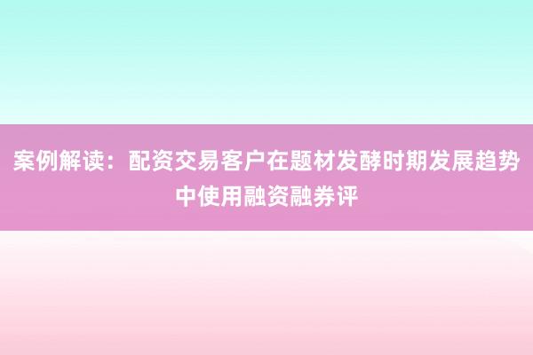 案例解读：配资交易客户在题材发酵时期发展趋势中使用融资融券评