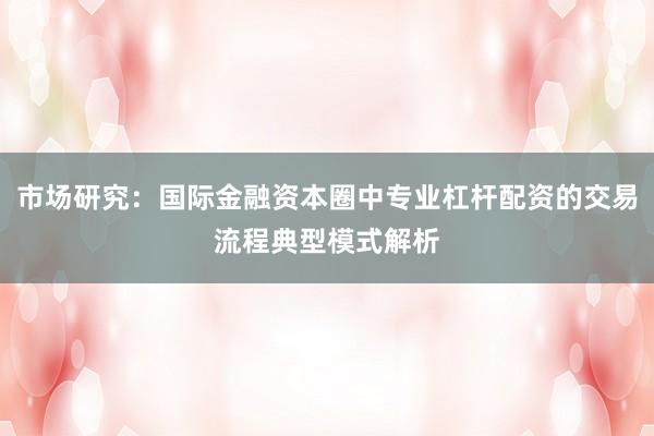 市场研究：国际金融资本圈中专业杠杆配资的交易流程典型模式解析