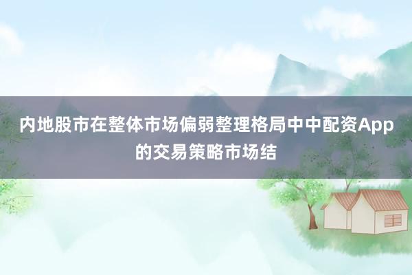 内地股市在整体市场偏弱整理格局中中配资App的交易策略市场结
