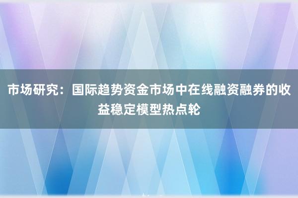 市场研究：国际趋势资金市场中在线融资融券的收益稳定模型热点轮