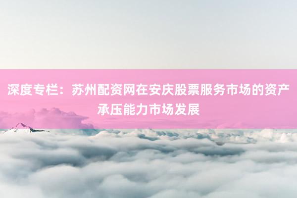 深度专栏：苏州配资网在安庆股票服务市场的资产承压能力市场发展