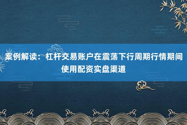 案例解读：杠杆交易账户在震荡下行周期行情期间使用配资实盘渠道