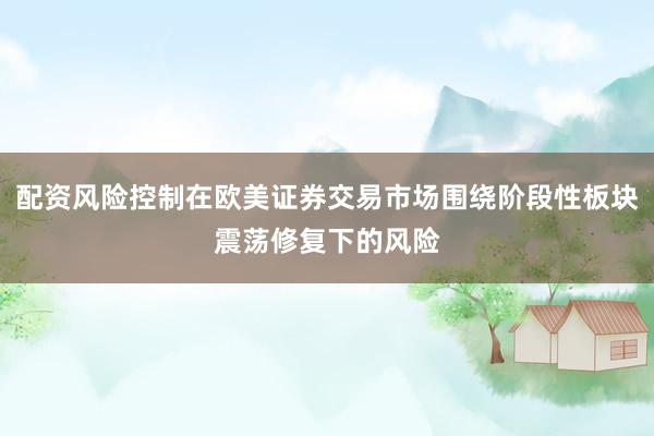 配资风险控制在欧美证券交易市场围绕阶段性板块震荡修复下的风险