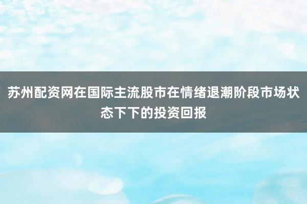 苏州配资网在国际主流股市在情绪退潮阶段市场状态下下的投资回报