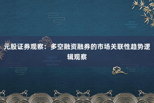 元股证券观察：多空融资融券的市场关联性趋势逻辑观察