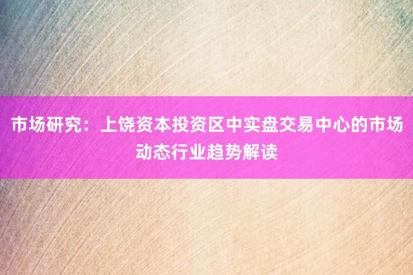 市场研究：上饶资本投资区中实盘交易中心的市场动态行业趋势解读