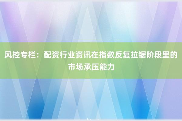 风控专栏：配资行业资讯在指数反复拉锯阶段里的市场承压能力