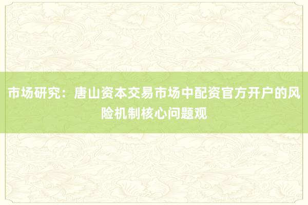 市场研究:唐山资本交易市场中配资官方开户的风险机制核心问题观
