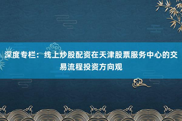 深度专栏：线上炒股配资在天津股票服务中心的交易流程投资方向观