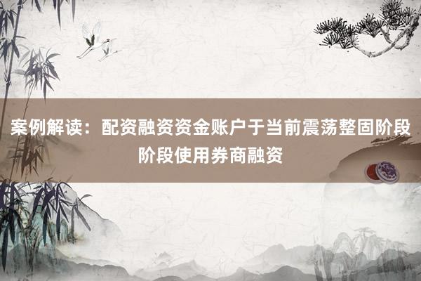 案例解读：配资融资资金账户于当前震荡整固阶段阶段使用券商融资
