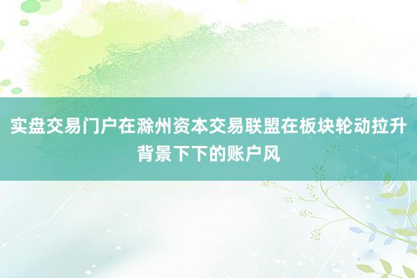 实盘交易门户在滁州资本交易联盟在板块轮动拉升背景下下的账户风