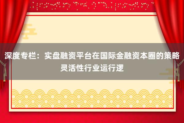 深度专栏：实盘融资平台在国际金融资本圈的策略灵活性行业运行逻
