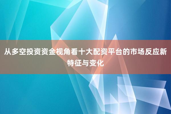 从多空投资资金视角看十大配资平台的市场反应新特征与变化
