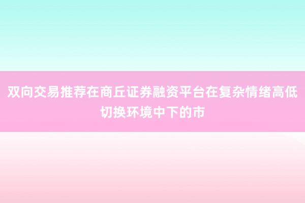 双向交易推荐在商丘证券融资平台在复杂情绪高低切换环境中下的市