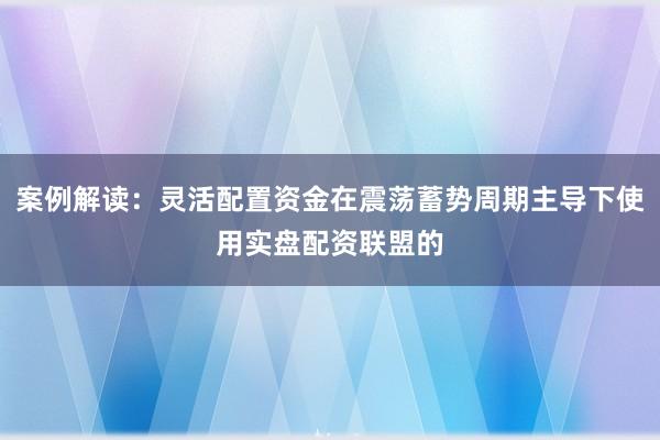 案例解读：灵活配置资金在震荡蓄势周期主导下使用实盘配资联盟的