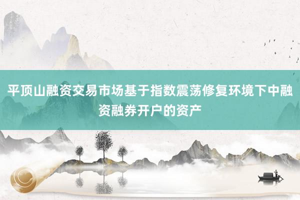 平顶山融资交易市场基于指数震荡修复环境下中融资融券开户的资产