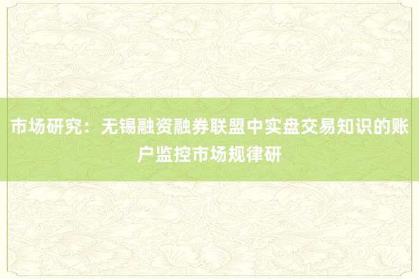 市场研究：无锡融资融券联盟中实盘交易知识的账户监控市场规律研