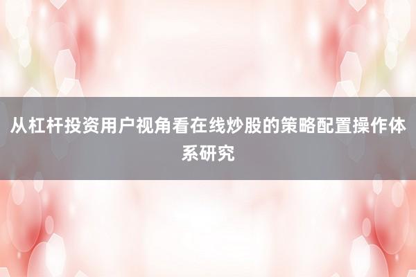 从杠杆投资用户视角看在线炒股的策略配置操作体系研究