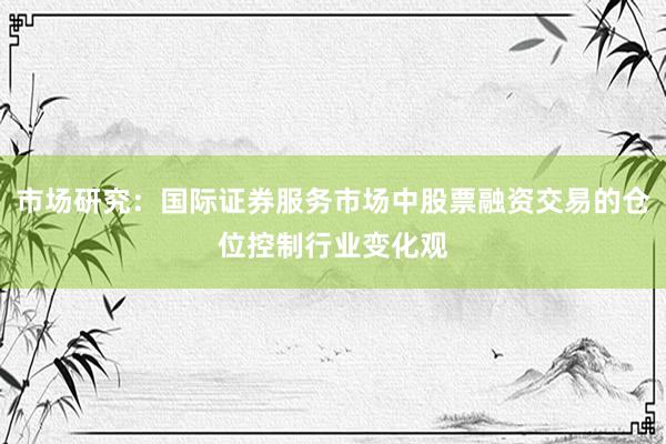 市场研究：国际证券服务市场中股票融资交易的仓位控制行业变化观