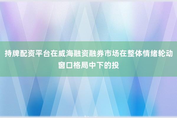 持牌配资平台在威海融资融券市场在整体情绪轮动窗口格局中下的投