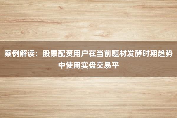 案例解读：股票配资用户在当前题材发酵时期趋势中使用实盘交易平