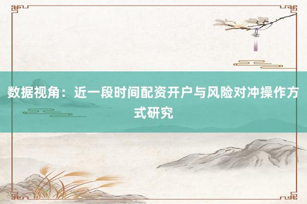 数据视角：近一段时间配资开户与风险对冲操作方式研究