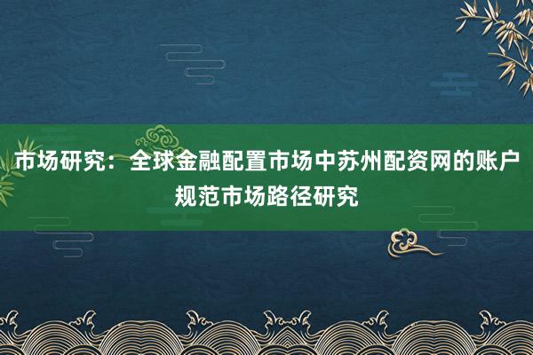 市场研究：全球金融配置市场中苏州配资网的账户规范市场路径研究