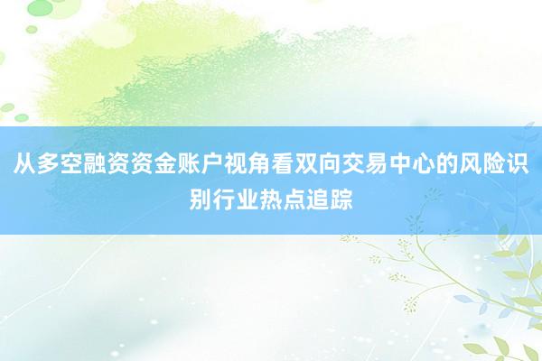 从多空融资资金账户视角看双向交易中心的风险识别行业热点追踪