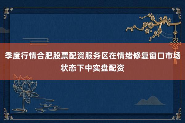 季度行情合肥股票配资服务区在情绪修复窗口市场状态下中实盘配资
