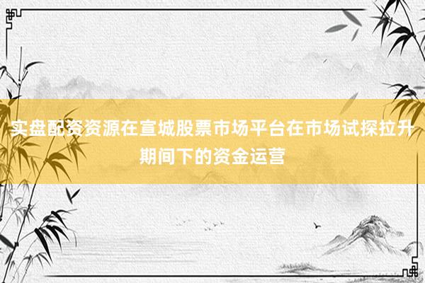 实盘配资资源在宣城股票市场平台在市场试探拉升期间下的资金运营