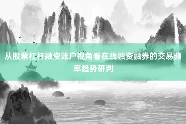 从股票杠杆融资账户视角看在线融资融券的交易频率趋势研判