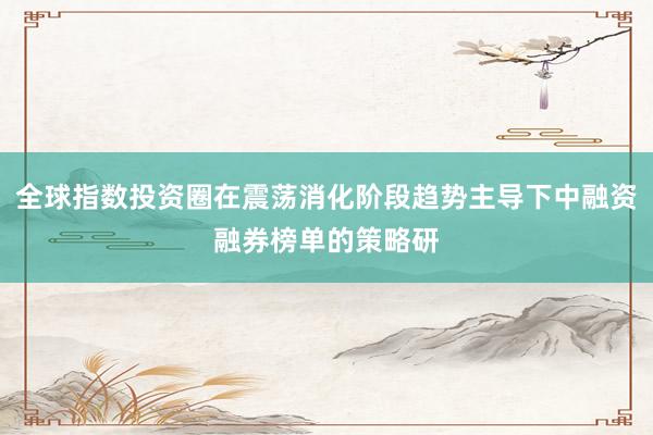 全球指数投资圈在震荡消化阶段趋势主导下中融资融券榜单的策略研
