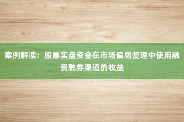 案例解读：股票实盘资金在市场偏弱整理中使用融资融券渠道的收益